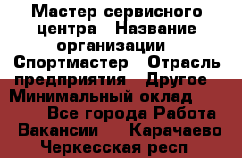 Мастер сервисного центра › Название организации ­ Спортмастер › Отрасль предприятия ­ Другое › Минимальный оклад ­ 26 000 - Все города Работа » Вакансии   . Карачаево-Черкесская респ.